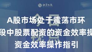 A股市场处于震荡市环境的阶段中股票配资的资金效率操作指引